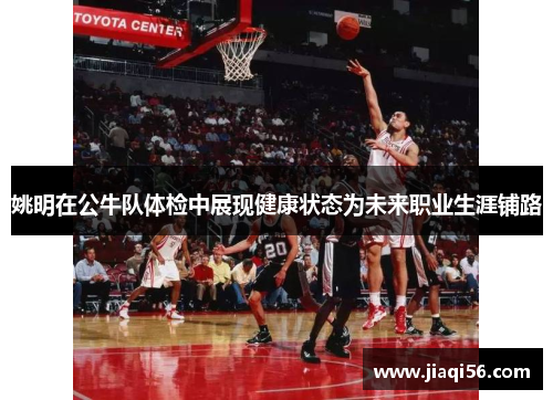 姚明在公牛队体检中展现健康状态为未来职业生涯铺路
